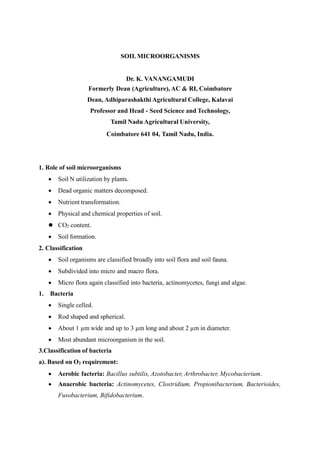 SOIL MICROORGANISMS
Dr. K. VANANGAMUDI
Formerly Dean (Agriculture), AC & RI, Coimbatore
Dean, Adhiparashakthi Agricultural College, Kalavai
Professor and Head - Seed Science and Technology,
Tamil Nadu Agricultural University,
Coimbatore 641 04, Tamil Nadu, India.
1. Role of soil microorganisms
 Soil N utilization by plants.
 Dead organic matters decomposed.
 Nutrient transformation.
 Physical and chemical properties of soil.
 CO2 content.
 Soil formation.
2. Classification
 Soil organisms are classified broadly into soil flora and soil fauna.
 Subdivided into micro and macro flora.
 Micro flora again classified into bacteria, actinomycetes, fungi and algae.
1. Bacteria
 Single celled.
 Rod shaped and spherical.
 About 1 µm wide and up to 3 µm long and about 2 µm in diameter.
 Most abundant microorganism in the soil.
3.Classification of bacteria
a). Based on O2 requirement:
 Aerobic facteria: Bacillus subtilis, Azotobacter, Arthrobacter, Mycobacterium.
 Anaerobic bacteria: Actinomycetes, Clostridium, Propionibacterium, Bacterioides,
Fusobacterium, Bifidobacterium.
 