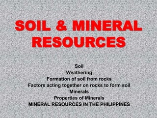 SOIL & MINERAL
RESOURCES
Soil
Weathering
Formation of soil from rocks
Factors acting together on rocks to form soil
Minerals
Properties of Minerals
MINERAL RESOURCES IN THE PHILIPPINES
 
