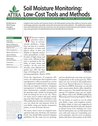 Soil Moisture Monitoring:
  ATTRA                                 Low-Cost Tools and Methods
   A Publication of ATTRA - National Sustainable Agriculture Information Service • 1-800-346-9140 • www.attra.ncat.org

By Mike Morris                          Irrigators who monitor soil moisture levels in the ﬁeld greatly increase their ability to conserve water
NCAT Energy                             and energy, optimize crop yields, and avoid soil erosion and water pollution. This publication explains
Specialist                              how soils hold water and surveys some low-cost soil moisture monitoring tools and methods, includ-
© 2006 NCAT                             ing a new generation of sophisticated and user-friendly electronic devices.




                                        W
Contents                                          hile poor irrigation
How Soils
                                                  practices cause a
Hold Water ........................ 2             host of environ-
What Soil Moisture                      mental problems, irriga-
Monitoring Method is                    tion can also be a sustain-
Right for You? .................. 3     able practice, at times and
Direct Inspection............ 4         places where it does not
Meters and Sensors ...... 5             deplete or degrade surface
Tips on Placing                         water, groundwater, or soils.
Moisture Sensors ............ 8
                                        In times of high energy and
Other Tools                             water costs, efﬁcient irriga-
and Techniques............... 9
                                        tion is essential to the via-
Conclusion ........................ 9
                                        bility of many farms and
References ...................... 10
                                        ranches. In the next few
Further Resources ........ 10           decades, more efﬁcient irri-
                                        gation may offer the best
                                        hope of feeding the world’s                                                                 NCAT photo.
                                        growing population. (Postel, 1999)
                                        Given the importance of irrigation effi-             and you should track crop water use (evapo-
                                        ciency, it’s unfortunate that irrigation water       transpiration) as the season goes by. These
                                        management is often presented as a series            topics are not covered in this publication;
                                        of complicated mathematical calculations             your local Natural Resources Conserva-
                                        that only an engineer could love. Irrigation         tion Service (NRCS), Extension, or soil and
                                        management is nothing more mysterious                water conservation district ofﬁce should be
                                        than maintaining a suitable environment              able to assist you. You should also know the
                                        for growing crops, mainly by keeping soils           amount of irrigation water you are apply-
                                        from becoming too wet or too dry. There              ing. (Please refer to the ATTRA publication
                                        are many ways to achieve this goal, includ-          Measuring and Conserving Irrigation Water.)
                                        ing some that require no calculations at all.
                                                                                             No one knows as much as you do about
                                        This publication describes several ways that
ATTRA - National Sustainable
                                                                                             your ﬁelds, crops, and irrigation system.
Agriculture Information Service         you can check the soil moisture levels in
is managed by the National Cen-                                                              So adjust, adapt, or reject any suggestion in
                                        your ﬁelds, using your hands, inexpensive
ter for Appropriate Technology
                                                                                             this publication that doesn’t ﬁt your situation
(NCAT) and is funded under a            probes, or new electronic devices.
grant from the United States                                                                 or doesn’t seem to be working. Use every
Department of Agriculture’s
Rural Business-Cooperative Ser-
                                        Of course, there’s more to irrigation man-           kind of information you can ﬁnd about how
vice. Visit the NCAT Web site           agement than just checking soil moisture             your soils and crops are responding, pro-
(www.ncat.org/agri.
html) for more informa-
                                        levels. You should follow general irrigation         ceed cautiously, and test every recommen-
tion on our sustainable                 guidelines for the crops you are growing,            dation with direct observations in the ﬁeld.
agriculture projects.
 