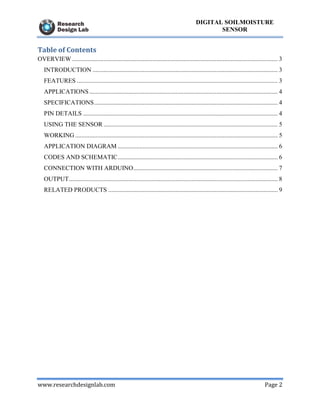 www.researchdesignlab.com Page 2
DIGITAL SOILMOISTURE
SENSOR
Table of Contents
OVERVIEW ................................................................................................................................... 3
INTRODUCTION ...................................................................................................................... 3
FEATURES ................................................................................................................................ 3
APPLICATIONS........................................................................................................................ 4
SPECIFICATIONS..................................................................................................................... 4
PIN DETAILS ............................................................................................................................ 4
USING THE SENSOR ............................................................................................................... 5
WORKING ................................................................................................................................. 5
APPLICATION DIAGRAM ...................................................................................................... 6
CODES AND SCHEMATIC...................................................................................................... 6
CONNECTION WITH ARDUINO............................................................................................ 7
OUTPUT..................................................................................................................................... 8
RELATED PRODUCTS ............................................................................................................ 9
 