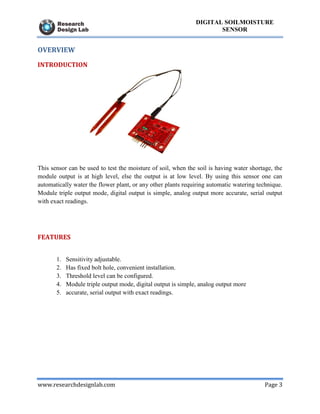 www.researchdesignlab.com Page 3
DIGITAL SOILMOISTURE
SENSOR
OVERVIEW
INTRODUCTION
This sensor can be used to test the moisture of soil, when the soil is having water shortage, the
module output is at high level, else the output is at low level. By using this sensor one can
automatically water the flower plant, or any other plants requiring automatic watering technique.
Module triple output mode, digital output is simple, analog output more accurate, serial output
with exact readings.
FEATURES
1. Sensitivity adjustable.
2. Has fixed bolt hole, convenient installation.
3. Threshold level can be configured.
4. Module triple output mode, digital output is simple, analog output more
5. accurate, serial output with exact readings.
 