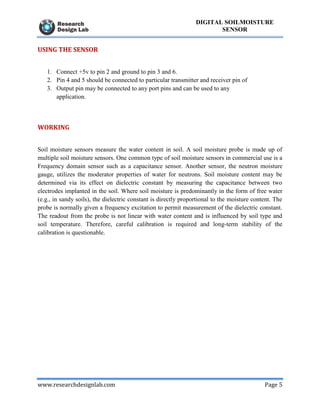www.researchdesignlab.com Page 5
DIGITAL SOILMOISTURE
SENSOR
USING THE SENSOR
1. Connect +5v to pin 2 and ground to pin 3 and 6.
2. Pin 4 and 5 should be connected to particular transmitter and receiver pin of
3. Output pin may be connected to any port pins and can be used to any
application.
WORKING
Soil moisture sensors measure the water content in soil. A soil moisture probe is made up of
multiple soil moisture sensors. One common type of soil moisture sensors in commercial use is a
Frequency domain sensor such as a capacitance sensor. Another sensor, the neutron moisture
gauge, utilizes the moderator properties of water for neutrons. Soil moisture content may be
determined via its effect on dielectric constant by measuring the capacitance between two
electrodes implanted in the soil. Where soil moisture is predominantly in the form of free water
(e.g., in sandy soils), the dielectric constant is directly proportional to the moisture content. The
probe is normally given a frequency excitation to permit measurement of the dielectric constant.
The readout from the probe is not linear with water content and is influenced by soil type and
soil temperature. Therefore, careful calibration is required and long-term stability of the
calibration is questionable.
 