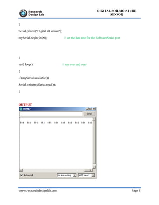 www.researchdesignlab.com Page 8
DIGITAL SOILMOISTURE
SENSOR
}
Serial.println("Digital all sensor");
mySerial.begin(9600); // set the data rate for the SoftwareSerial port
}
void loop() // run over and over
{
if (mySerial.available())
Serial.write(mySerial.read());
}
OUTPUT
 
