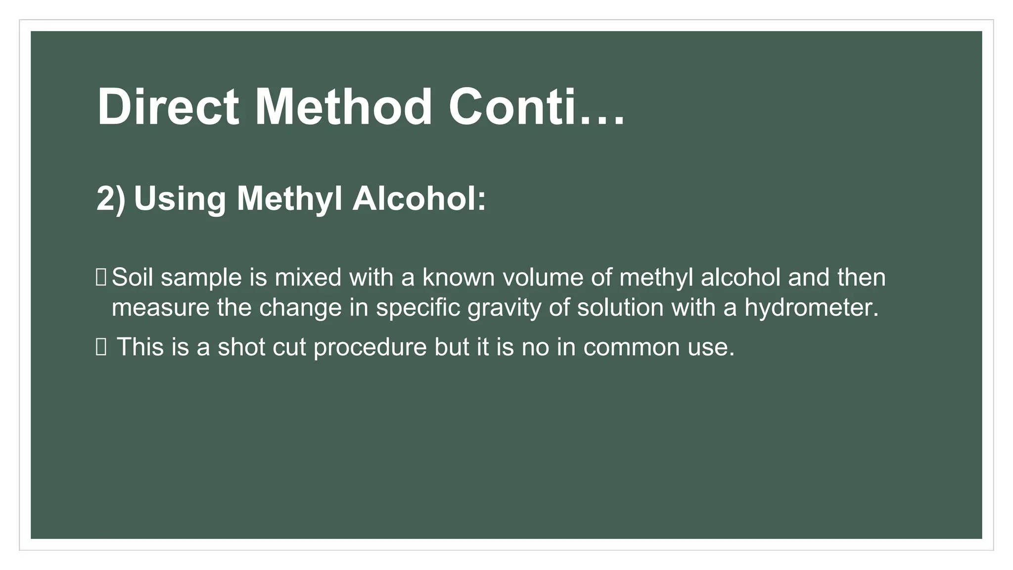 Direct Method Conti…
2) Using Methyl Alcohol:
Soil sample is mixed with a known volume of methyl alcohol and then
measure the change in specific gravity of solution with a hydrometer.
This is a shot cut procedure but it is no in common use.
 