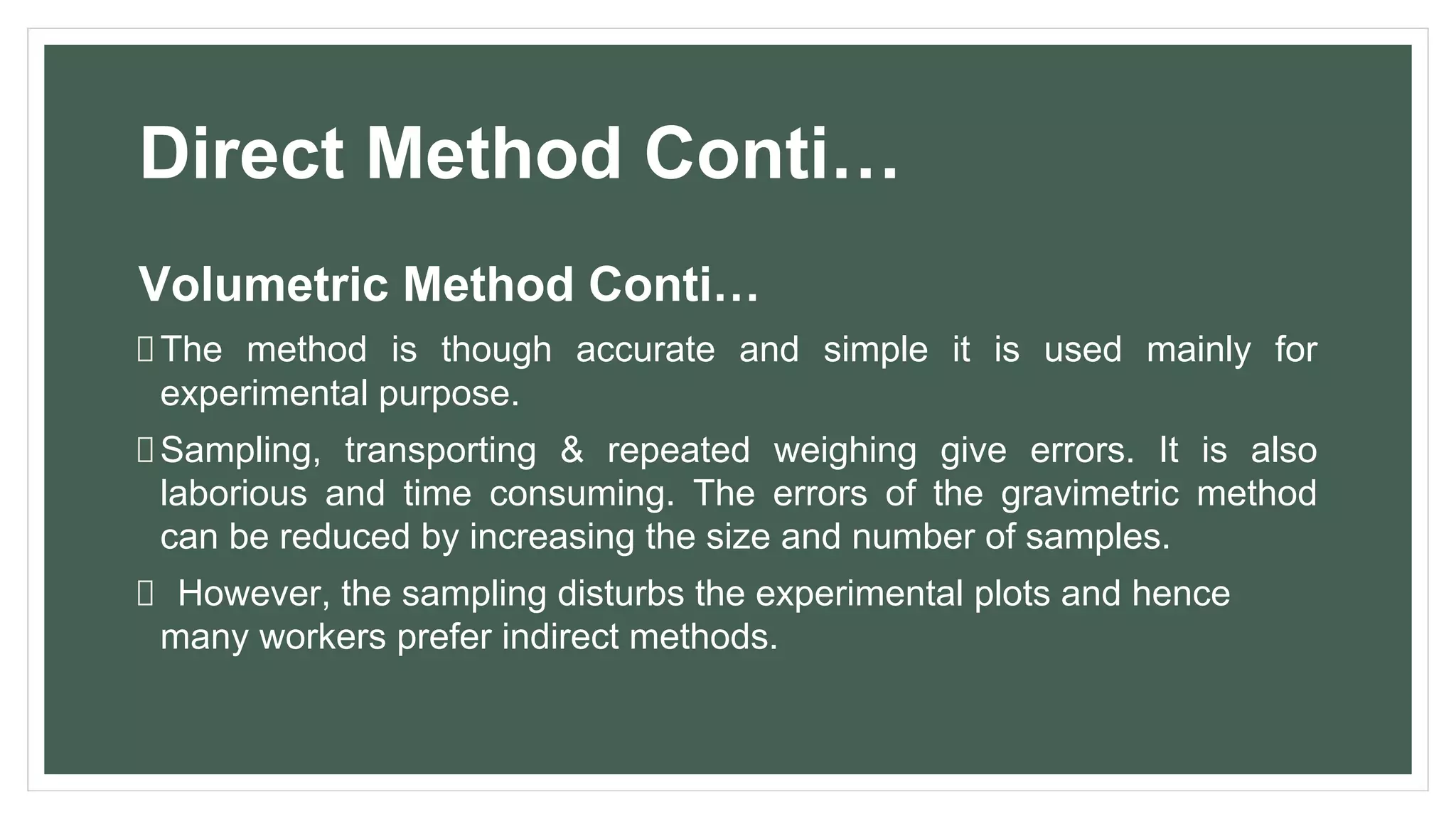 Direct Method Conti…
Volumetric Method Conti…
The method is though accurate and simple it is used mainly for
experimental purpose.
Sampling, transporting & repeated weighing give errors. It is also
laborious and time consuming. The errors of the gravimetric method
can be reduced by increasing the size and number of samples.
However, the sampling disturbs the experimental plots and hence
many workers prefer indirect methods.
 