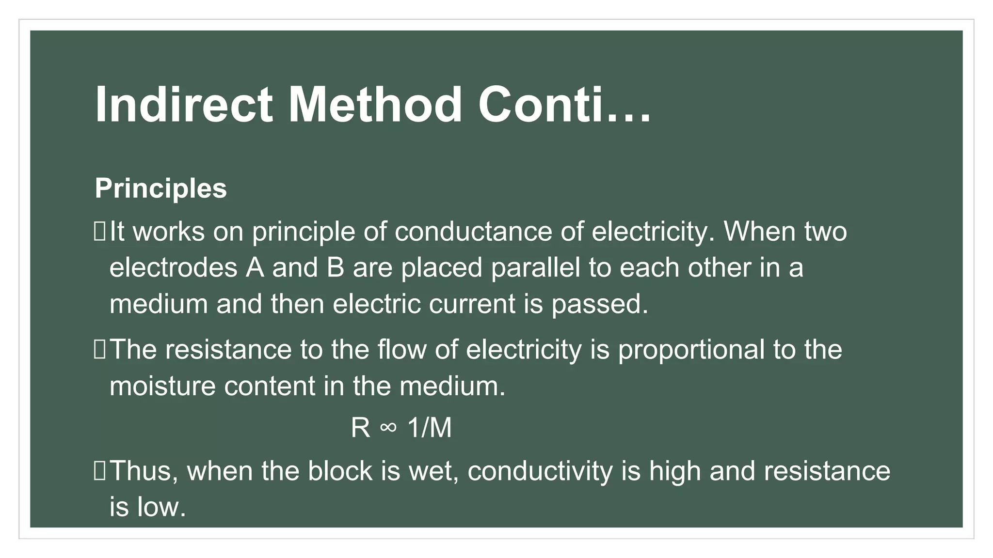 Indirect Method Conti…
Principles
It works on principle of conductance of electricity. When two
electrodes A and B are placed parallel to each other in a
medium and then electric current is passed.
The resistance to the flow of electricity is proportional to the
moisture content in the medium.
R ∞ 1/M
Thus, when the block is wet, conductivity is high and resistance
is low.
 