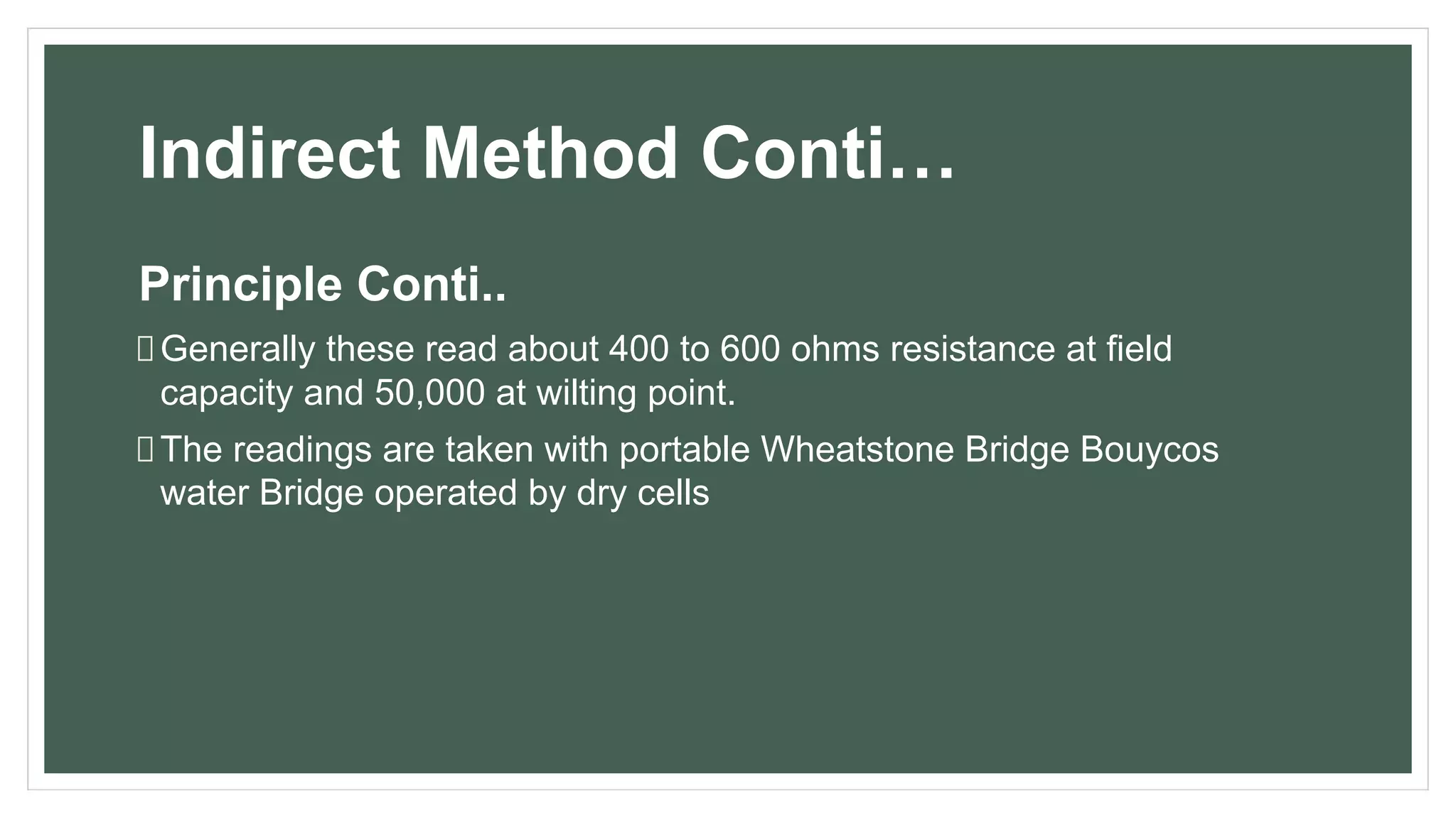 Indirect Method Conti…
Principle Conti..
Generally these read about 400 to 600 ohms resistance at field
capacity and 50,000 at wilting point.
The readings are taken with portable Wheatstone Bridge Bouycos
water Bridge operated by dry cells
 