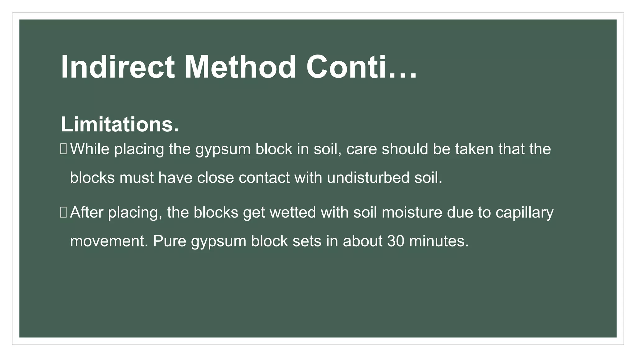 Indirect Method Conti…
Limitations.
While placing the gypsum block in soil, care should be taken that the
blocks must have close contact with undisturbed soil.
After placing, the blocks get wetted with soil moisture due to capillary
movement. Pure gypsum block sets in about 30 minutes.
 