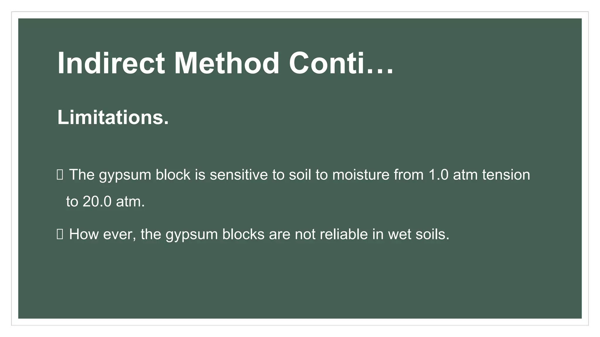 Indirect Method Conti…
Limitations.
The gypsum block is sensitive to soil to moisture from 1.0 atm tension
to 20.0 atm.
How ever, the gypsum blocks are not reliable in wet soils.
 