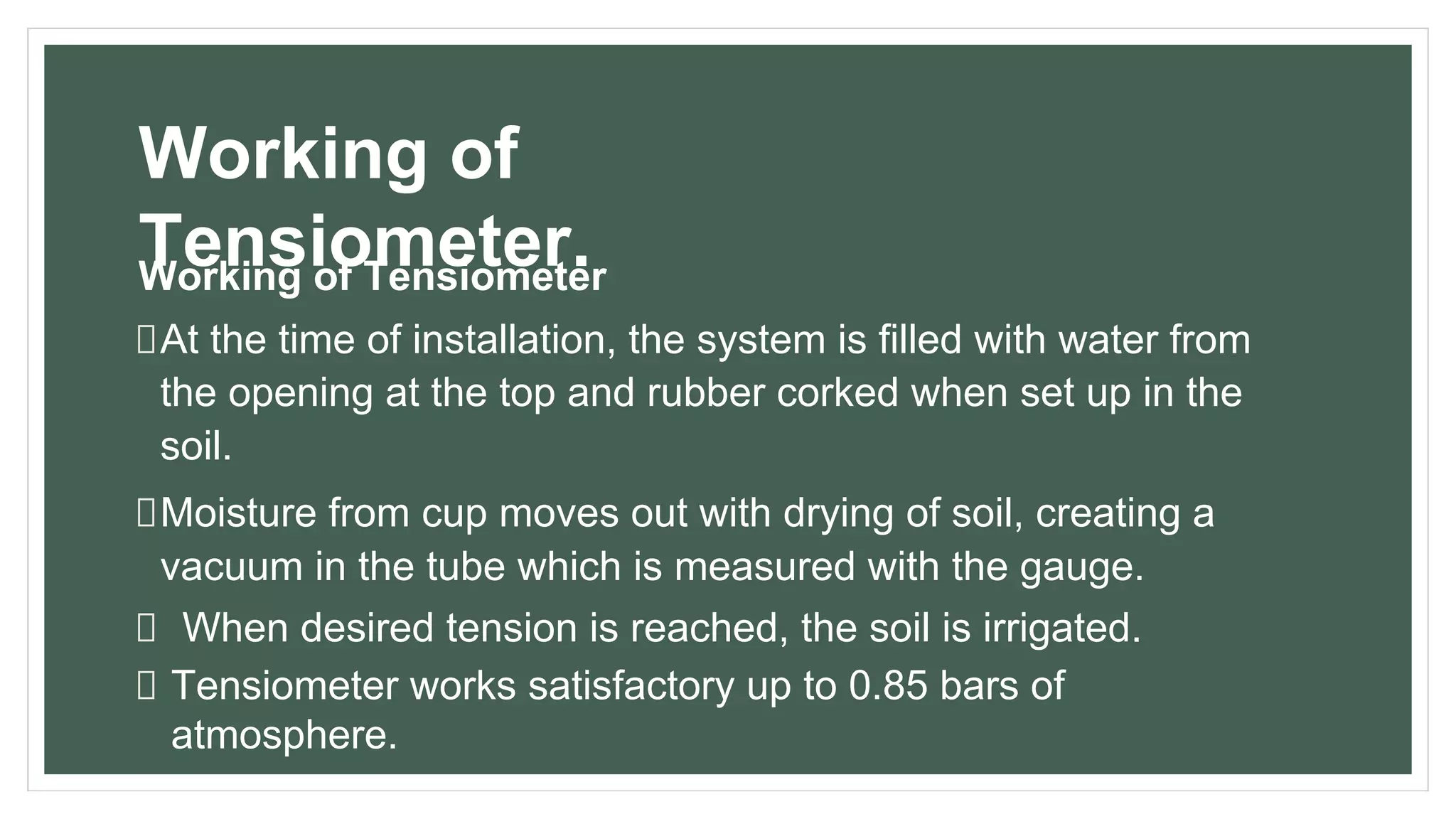 Working of
Tensiometer.
Working of Tensiometer
At the time of installation, the system is filled with water from
the opening at the top and rubber corked when set up in the
soil.
Moisture from cup moves out with drying of soil, creating a
vacuum in the tube which is measured with the gauge.
When desired tension is reached, the soil is irrigated.
Tensiometer works satisfactory up to 0.85 bars of
atmosphere.
 