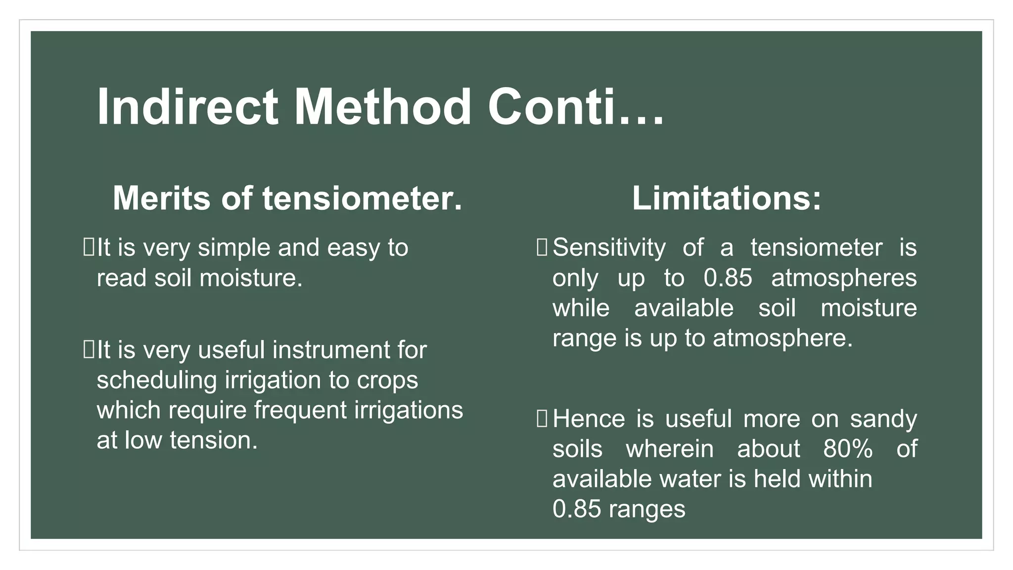 Indirect Method Conti…
Merits of tensiometer.
It is very simple and easy to
read soil moisture.
It is very useful instrument for
scheduling irrigation to crops
which require frequent irrigations
at low tension.
Limitations:
Sensitivity of a tensiometer is
only up to 0.85 atmospheres
while available soil moisture
range is up to atmosphere.
Hence is useful more on sandy
soils wherein about 80% of
available water is held within
0.85 ranges
 