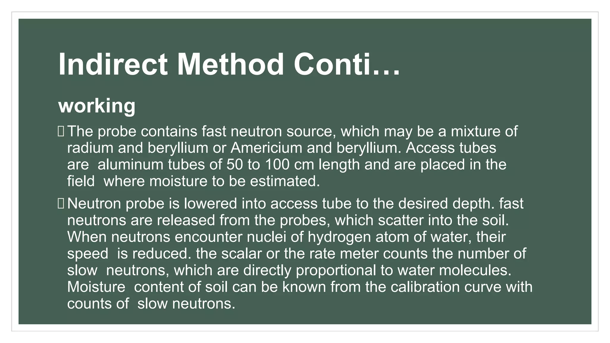 Indirect Method Conti…
working
The probe contains fast neutron source, which may be a mixture of
radium and beryllium or Americium and beryllium. Access tubes
are aluminum tubes of 50 to 100 cm length and are placed in the
field where moisture to be estimated.
Neutron probe is lowered into access tube to the desired depth. fast
neutrons are released from the probes, which scatter into the soil.
When neutrons encounter nuclei of hydrogen atom of water, their
speed is reduced. the scalar or the rate meter counts the number of
slow neutrons, which are directly proportional to water molecules.
Moisture content of soil can be known from the calibration curve with
counts of slow neutrons.
 