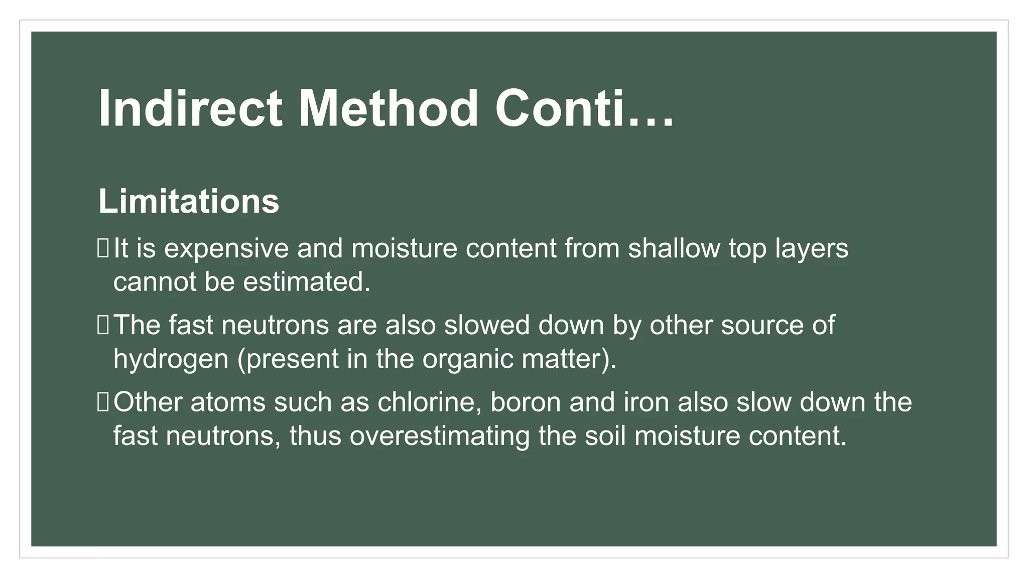 Indirect Method Conti…
Limitations
It is expensive and moisture content from shallow top layers
cannot be estimated.
The fast neutrons are also slowed down by other source of
hydrogen (present in the organic matter).
Other atoms such as chlorine, boron and iron also slow down the
fast neutrons, thus overestimating the soil moisture content.
 