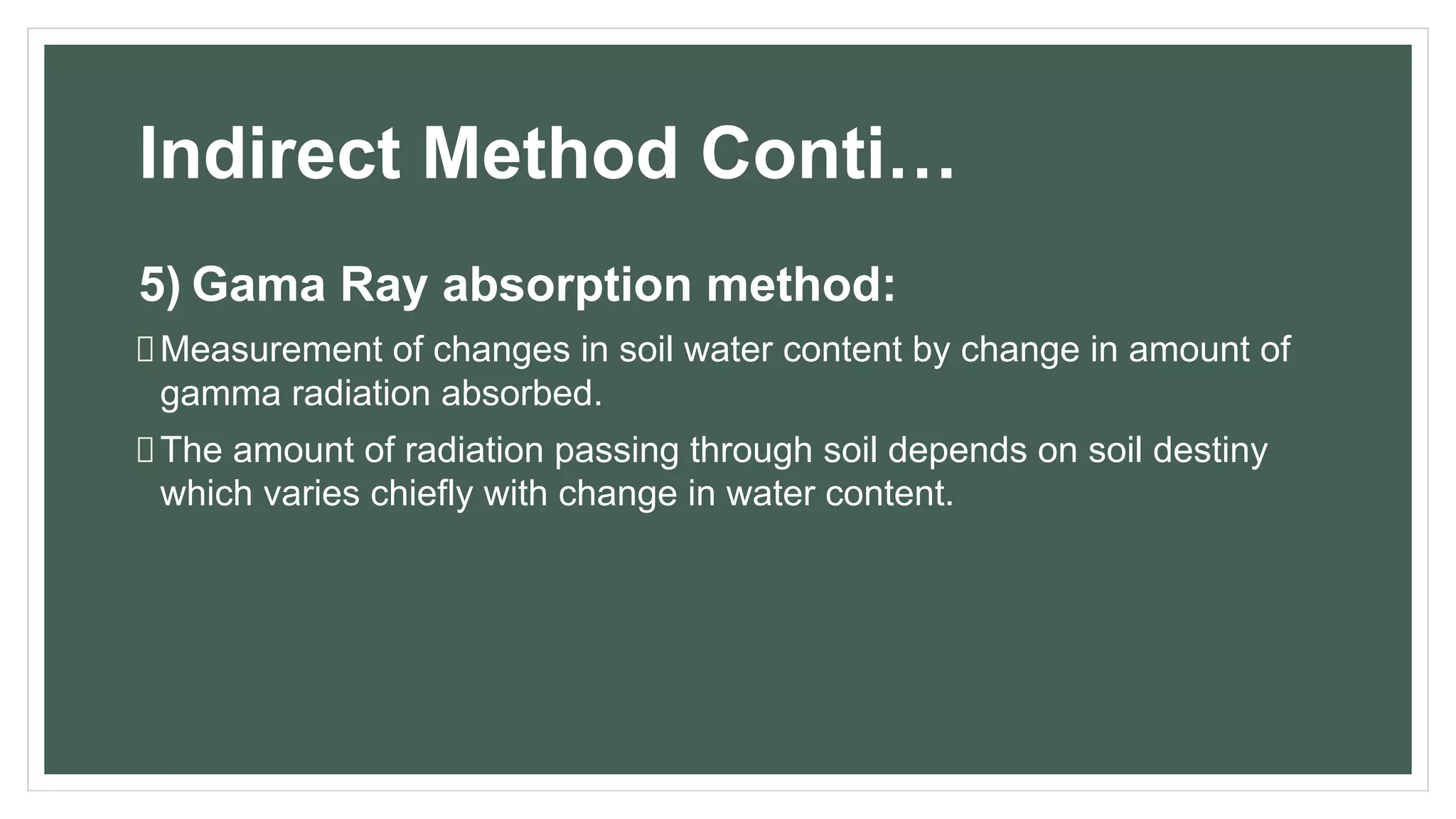 Indirect Method Conti…
5) Gama Ray absorption method:
Measurement of changes in soil water content by change in amount of
gamma radiation absorbed.
The amount of radiation passing through soil depends on soil destiny
which varies chiefly with change in water content.
 