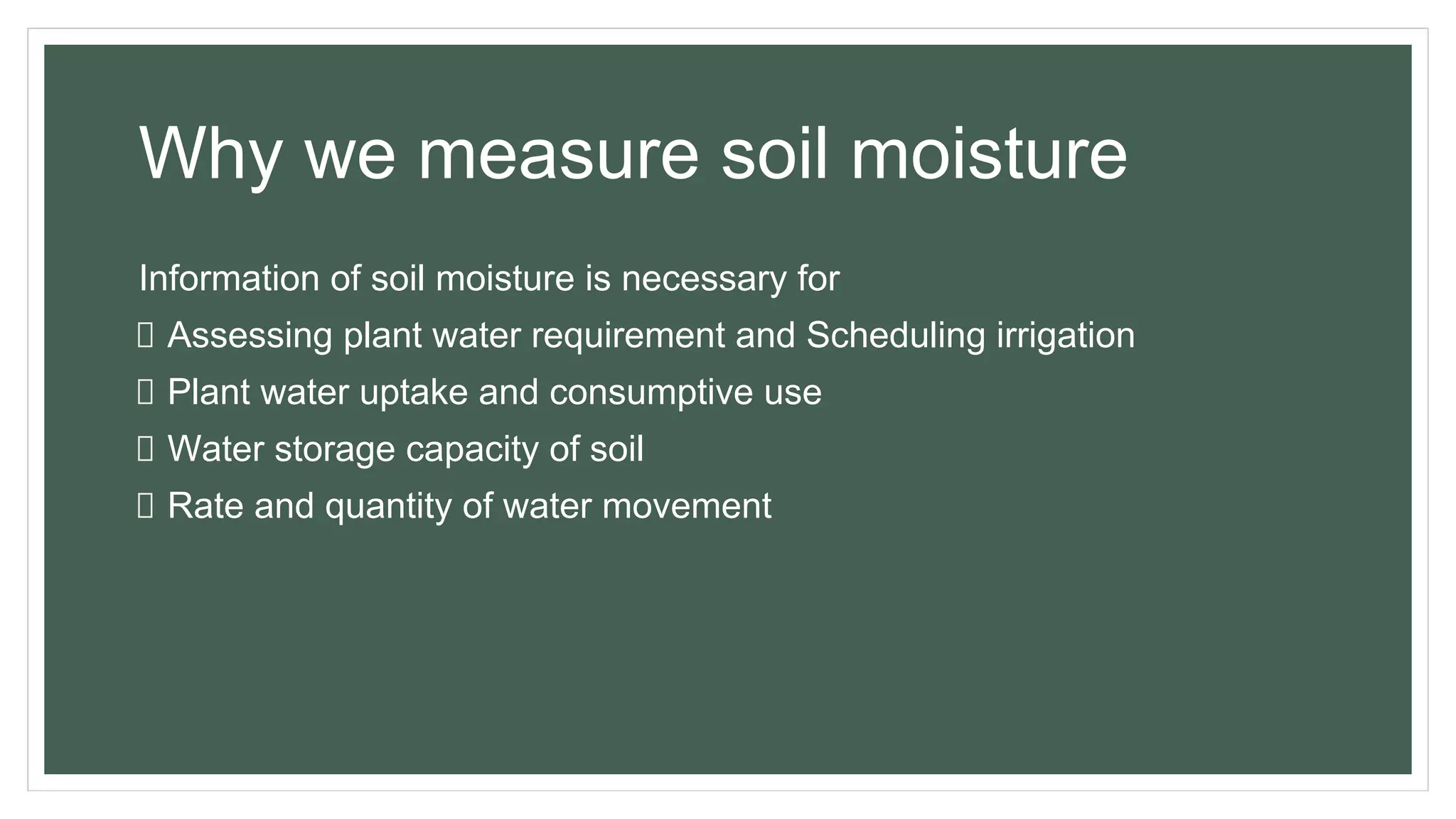 Why we measure soil moisture
Information of soil moisture is necessary for
Assessing plant water requirement and Scheduling irrigation
Plant water uptake and consumptive use
Water storage capacity of soil
Rate and quantity of water movement
 
