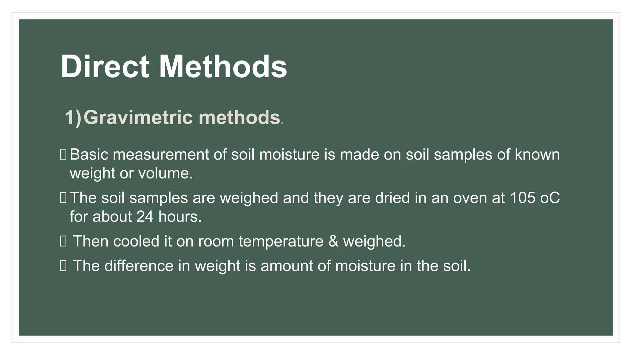 Direct Methods
1)Gravimetric methods.
Basic measurement of soil moisture is made on soil samples of known
weight or volume.
The soil samples are weighed and they are dried in an oven at 105 oC
for about 24 hours.
Then cooled it on room temperature & weighed.
The difference in weight is amount of moisture in the soil.
 