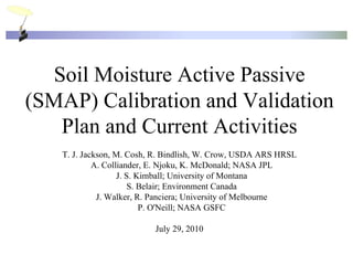 Soil Moisture Active Passive
(SMAP) Calibration and Validation
   Plan and Current Activities
   T. J. Jackson, M. Cosh, R. Bindlish, W. Crow, USDA ARS HRSL
            A. Colliander, E. Njoku, K. McDonald; NASA JPL
                   J. S. Kimball; University of Montana
                       S. Belair; Environment Canada
             J. Walker, R. Panciera; University of Melbourne
                          P. O'Neill; NASA GSFC

                          July 29, 2010
 