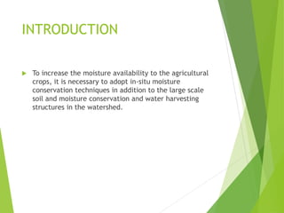 INTRODUCTION
 To increase the moisture availability to the agricultural
crops, it is necessary to adopt in-situ moisture
conservation techniques in addition to the large scale
soil and moisture conservation and water harvesting
structures in the watershed.
 