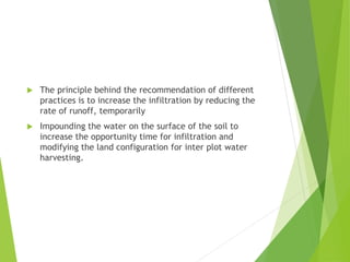  The principle behind the recommendation of different
practices is to increase the infiltration by reducing the
rate of runoff, temporarily
 Impounding the water on the surface of the soil to
increase the opportunity time for infiltration and
modifying the land configuration for inter plot water
harvesting.
 