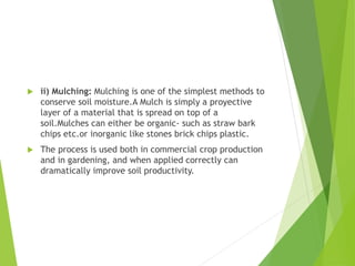  ii) Mulching: Mulching is one of the simplest methods to
conserve soil moisture.A Mulch is simply a proyective
layer of a material that is spread on top of a
soil.Mulches can either be organic- such as straw bark
chips etc.or inorganic like stones brick chips plastic.
 The process is used both in commercial crop production
and in gardening, and when applied correctly can
dramatically improve soil productivity.
 