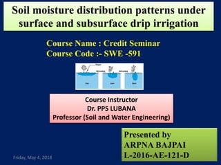 Soil moisture distribution patterns under
surface and subsurface drip irrigation
Presented by
ARPNA BAJPAI
L-2016-AE-121-D
Course Instructor
Dr. PPS LUBANA
Professor (Soil and Water Engineering)
Course Name : Credit Seminar
Course Code :- SWE -591
Friday, May 4, 2018 1
 