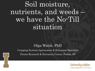 Soil moisture,
nutrients, and weeds –
we have the No-Till
situation
Olga Walsh, PhD
Cropping Systems Agronomist & Extension Specialist
Parma Research & Extension Center, Parma, ID
 
