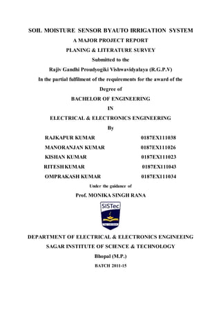 SOIL MOISTURE SENSOR BYAUTO IRRIGATION SYSTEM
A MAJOR PROJECT REPORT
PLANING & LITERATURE SURVEY
Submitted to the
Rajiv Gandhi Proudyogiki Vishwavidyalaya (R.G.P.V)
In the partial fulfilment of the requirements for the award of the
Degree of
BACHELOR OF ENGINEERING
IN
ELECTRICAL & ELECTRONICS ENGINEERING
By
RAJKAPUR KUMAR 0187EX111038
MANORANJAN KUMAR 0187EX111026
KISHAN KUMAR 0187EX111023
RITESHKUMAR 0187EX111043
OMPRAKASH KUMAR 0187EX111034
Under the guidance of
Prof. MONIKA SINGH RANA
DEPARTMENT OF ELECTRICAL & ELECTRONICS ENGINEEING
SAGAR INSTITUTE OF SCIENCE & TECHNOLOGY
Bhopal (M.P.)
BATCH 2011-15
 