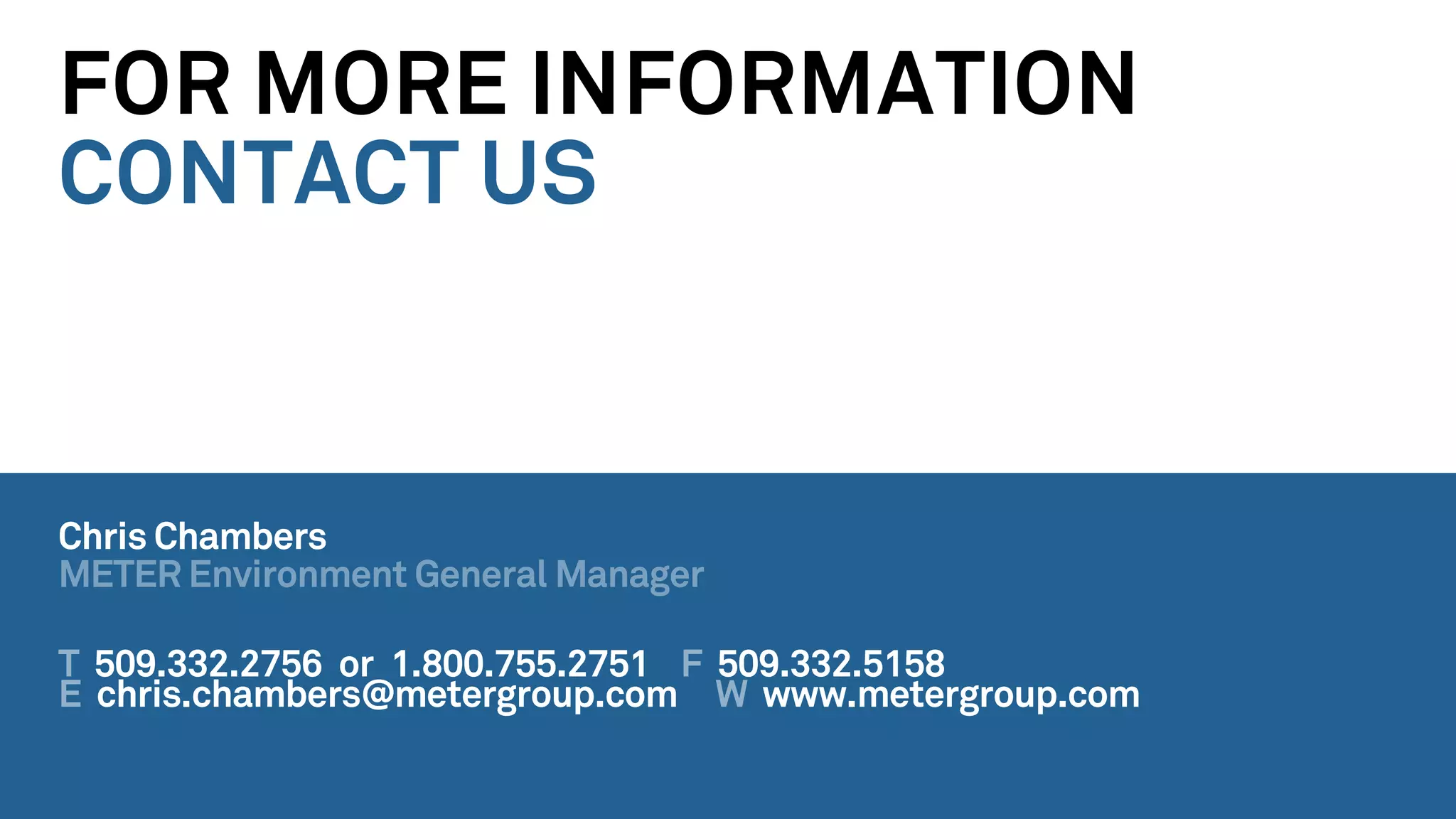 FOR MORE INFORMATION
CONTACT US
Chris Chambers
METER Environment General Manager
T 509.332.2756 or 1.800.755.2751 F 509.332.5158
E chris.chambers@metergroup.com W www.metergroup.com
 