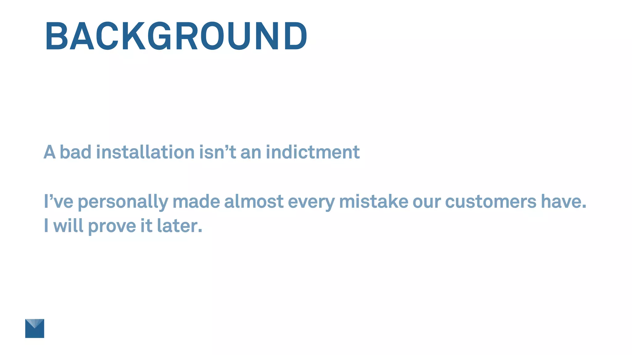 BACKGROUND
A bad installation isn’t an indictment
I’ve personally made almost every mistake our customers have.
I will prove it later.
 