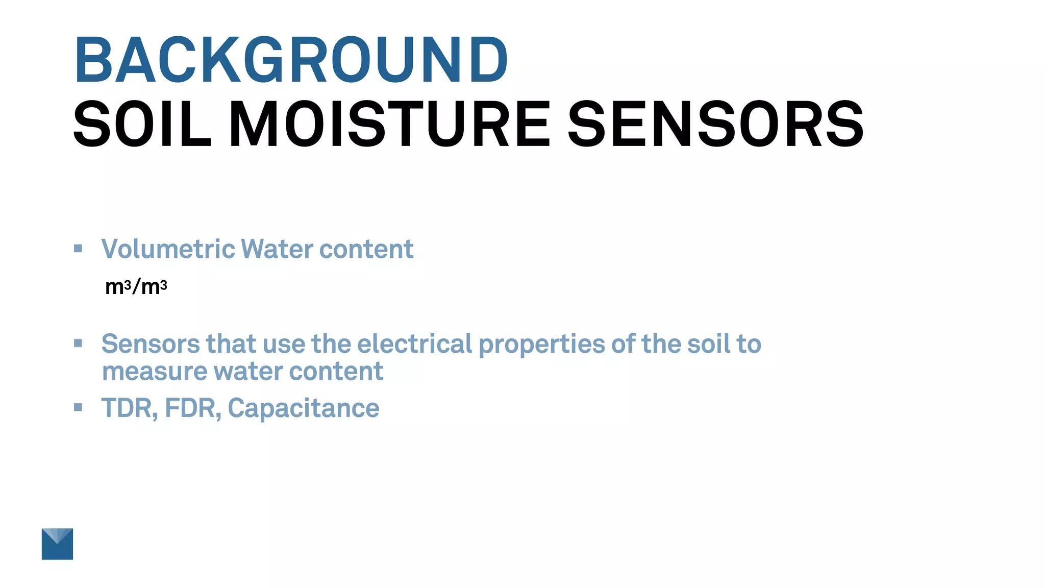 BACKGROUND
SOIL MOISTURE SENSORS
§ Volumetric Water content
m3/m3
§ Sensors that use the electrical properties of the soil to
measure water content
§ TDR, FDR, Capacitance
 