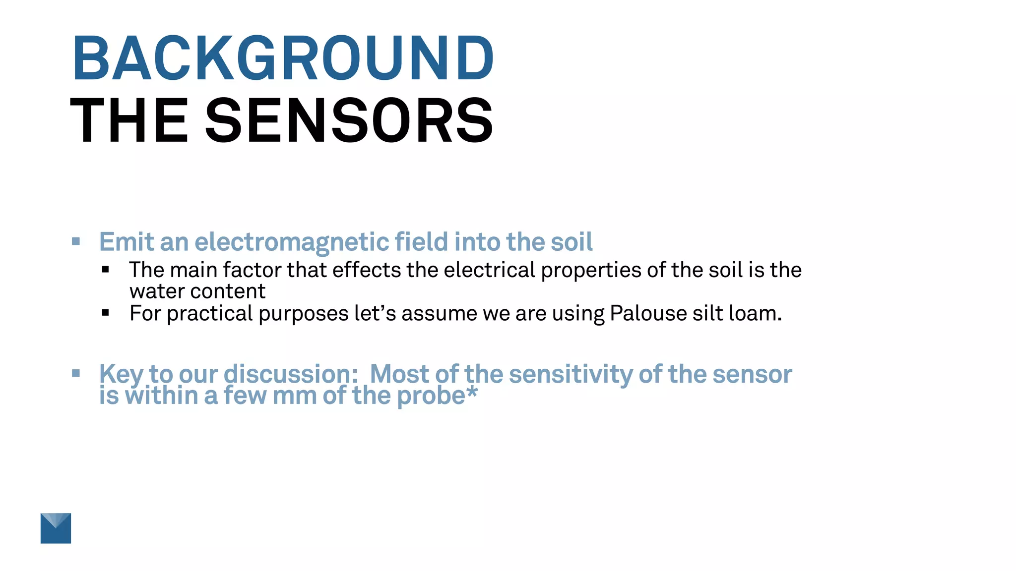 BACKGROUND
THE SENSORS
§ Emit an electromagnetic field into the soil
§ The main factor that effects the electrical properties of the soil is the
water content
§ For practical purposes let’s assume we are using Palouse silt loam.
§ Key to our discussion: Most of the sensitivity of the sensor
is within a few mm of the probe*
 