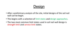 Design
• After a preliminary analysis of the site, initial designs of the soil nail
wall can be begin.
• This begins with a selection of limit states and design approaches.
• The two most common limit states used in soil nail wall design is
strength limit and service limit states.

 