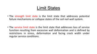 Limit States
• The strength limit state is the limit state that addresses potential
failure mechanisms or collapse states of the soil nail wall system.
• The service limit state is the limit state that addresses loss of service
function resulting from excessive wall deformation and is defined by
restrictions in stress, deformation and facing crack width under
regular service conditions.

 