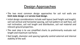 Design Approaches
• The two most common design approaches for soil nail walls are
limit state design and service load design.
• Initial design considerations include wall layout (wall height and length),
soil nail vertical and horizontal spacing, soil nail pattern on wall face, soil
nail inclination, soil nail length and distribution, soil nail material and
relevant ground properties.
• The next step is to use simplified charts to preliminarily evaluate nail
length and maximum nail force.
• Nail length, diameter and spacing typically control external and internal
stability of the wall.

 