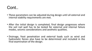 Cont..
• These parameters can be adjusted during design until all external and
internal stability requirements are met.
• After the initial design is completed, final design progresses where
the soil nail wall has to be tested for external and internal failure
modes, seismic considerations and aesthetic qualities.
• Drainage, frost penetration and external loads such as wind and
hydrostatic forces also have to be determined and included in the
final examination of the design.

 