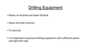 Drilling Equipment
• Rotary air-flushed and water-flushed

• Down-the-hole hammer
• Tri-cone bit
• It is important to procure drilling equipment with sufficient power
and rigid drill rods.

 