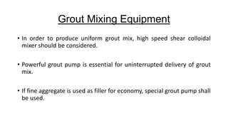 Grout Mixing Equipment
• In order to produce uniform grout mix, high speed shear colloidal
mixer should be considered.
• Powerful grout pump is essential for uninterrupted delivery of grout
mix.
• If fine aggregate is used as filler for economy, special grout pump shall
be used.

 