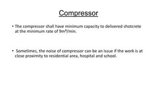 Compressor
• The compressor shall have minimum capacity to delivered shotcrete
at the minimum rate of 9m3/min.

• Sometimes, the noise of compressor can be an issue if the work is at
close proximity to residential area, hospital and school.

 