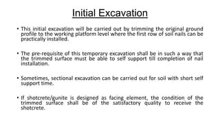 Initial Excavation
• This initial excavation will be carried out by trimming the original ground
profile to the working platform level where the first row of soil nails can be
practically installed.
• The pre-requisite of this temporary excavation shall be in such a way that
the trimmed surface must be able to self support till completion of nail
installation.
• Sometimes, sectional excavation can be carried out for soil with short self
support time.
• If shotcrete/gunite is designed as facing element, the condition of the
trimmed surface shall be of the satisfactory quality to receive the
shotcrete.

 
