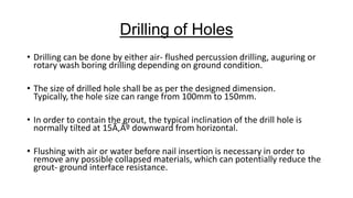 Drilling of Holes
• Drilling can be done by either air- flushed percussion drilling, auguring or
rotary wash boring drilling depending on ground condition.

• The size of drilled hole shall be as per the designed dimension.
Typically, the hole size can range from 100mm to 150mm.
• In order to contain the grout, the typical inclination of the drill hole is
normally tilted at 15Ã‚Âº downward from horizontal.
• Flushing with air or water before nail insertion is necessary in order to
remove any possible collapsed materials, which can potentially reduce the
grout- ground interface resistance.

 