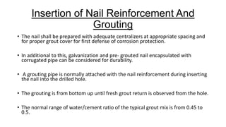 Insertion of Nail Reinforcement And
Grouting
• The nail shall be prepared with adequate centralizers at appropriate spacing and
for proper grout cover for first defense of corrosion protection.

• In additional to this, galvanization and pre- grouted nail encapsulated with
corrugated pipe can be considered for durability.
• A grouting pipe is normally attached with the nail reinforcement during inserting
the nail into the drilled hole.
• The grouting is from bottom up until fresh grout return is observed from the hole.
• The normal range of water/cement ratio of the typical grout mix is from 0.45 to
0.5.

 