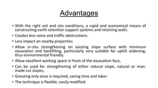 Advantages
• With the right soil and site conditions, a rapid and economical means of
constructing earth retention support systems and retaining walls.
• Creates less noise and traffic obstructions.
• Less impact on nearby properties
• Allow in-situ strengthening on existing slope surface with minimum
excavation and backfilling, particularly very suitable for uphill widening,
thus environmental friendly.
• Allow excellent working space in front of the excavation face,
• Can be used for strengthening of either natural slope, natural or manmade cut slopes,
• Grouting only once is required, saving time and labor.
• The technique is flexible, easily modified.

 