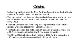 Origins
• Soil nailing evolved from the New Austrian Tunneling method which is
a system for underground excavations in rock.
• This concept of combining passive steel reinforcement and shotcrete
has also been applied to the stabilization of rock slopes since the
early 1960s.
• The first application of soil nailing was implemented in 1972 for a
railroad widening project near Versailles, France.
• The technique included installing high-density, grouted soil nails into
a 60-ft.-high wall and facing it with reinforced concrete.
• The United States first used soil nailing in 1976 for the support of a
13.7 m deep foundation excavation in dense silty sands.

 