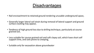Disadvantages
• Nail encroachment to retained ground rendering unusable underground space,
• Generally larger lateral soil strain during removal of lateral support and ground
surface cracking may appear,
• Tendency of high ground loss due to drilling technique, particularly at course
grained soil,
• Less suitable for course grained soil and soft clayey soil, which have short self
support time, and soils prone to creeping,
• Suitable only for excavation above groundwater

 