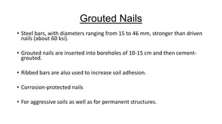 Grouted Nails
• Steel bars, with diameters ranging from 15 to 46 mm, stronger than driven
nails (about 60 ksi).
• Grouted nails are inserted into boreholes of 10-15 cm and then cementgrouted.

• Ribbed bars are also used to increase soil adhesion.
• Corrosion-protected nails

• For aggressive soils as well as for permanent structures.

 