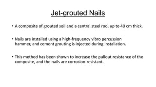 Jet-grouted Nails
• A composite of grouted soil and a central steel rod, up to 40 cm thick.

• Nails are installed using a high-frequency vibro percussion
hammer, and cement grouting is injected during installation.
• This method has been shown to increase the pullout resistance of the
composite, and the nails are corrosion-resistant.

 
