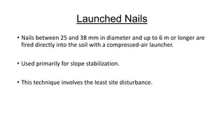 Launched Nails
• Nails between 25 and 38 mm in diameter and up to 6 m or longer are
fired directly into the soil with a compressed-air launcher.
• Used primarily for slope stabilization.
• This technique involves the least site disturbance.

 