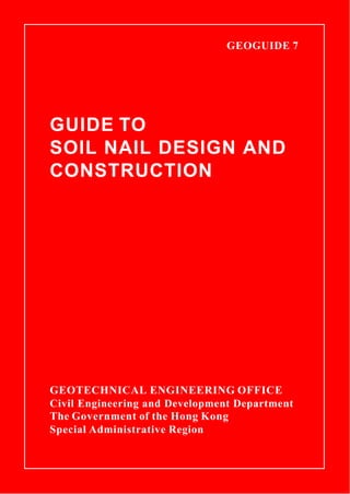 GEOGUIDE 7

GUIDE TO
SOIL NAIL DESIGN AND
CONSTRUCTION
GEOTECHNICAL ENGINEERING OFFICE
Civil Engineering and Development Department
The Government of the Hong Kong
Special Administrative Region
 