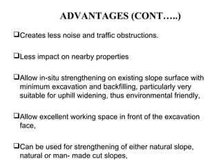 ADVANTAGES (CONT…..)
Creates less noise and traffic obstructions.
Less impact on nearby properties
Allow in-situ strengthening on existing slope surface with
minimum excavation and backfilling, particularly very
suitable for uphill widening, thus environmental friendly,
Allow excellent working space in front of the excavation
face,
Can be used for strengthening of either natural slope,
natural or man- made cut slopes,
 