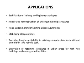 APPLICATIONS
• Stabilization of railway and highway cut slopes
• Repair and Reconstruction of Existing Retaining Structures
• Road Widening Under Existing Bridge Abutments
• Stabilizing steep cuttings
• Providing long term stability to existing concrete structures without
demolition and rebuild cost.
• Excavation of retaining structures in urban areas for high rise
buildings and underground facilities.
 